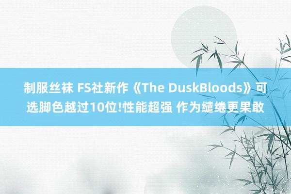 制服丝袜 FS社新作《The DuskBloods》可选脚色越过10位!性能超强 作为缱绻更果敢