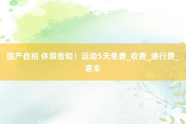 国产自拍 休假告知！运动5天免费_收费_通行费_客车