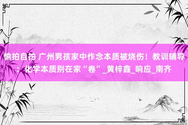 偷拍自拍 广州男孩家中作念本质被烧伤！教训辅导：化学本质别在家“卷”_黄梓鑫_响应_南齐