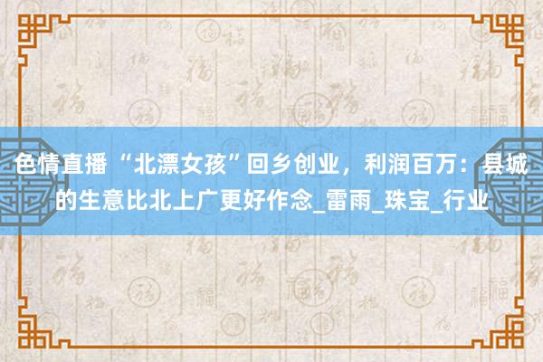 色情直播 “北漂女孩”回乡创业，利润百万：县城的生意比北上广更好作念_雷雨_珠宝_行业