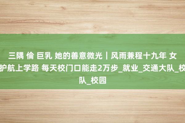三隅 倫 巨乳 她的善意微光｜风雨兼程十九年 女警护航上学路 每天校门口能走2万步_就业_交通大队_校园