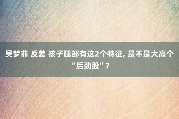 吴梦菲 反差 孩子腿部有这2个特征， 是不是大高个“后劲股”?