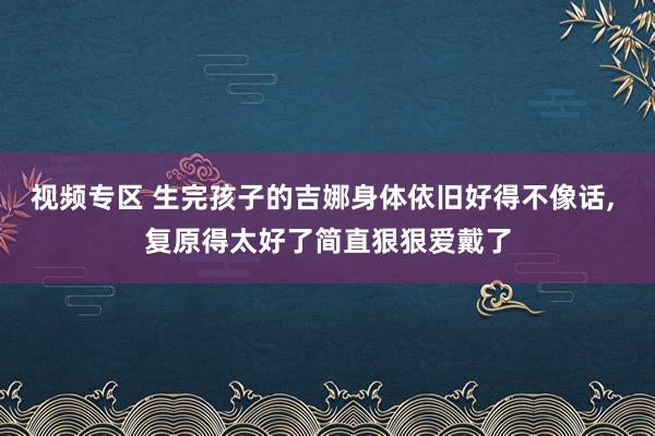 视频专区 生完孩子的吉娜身体依旧好得不像话， 复原得太好了简直狠狠爱戴了