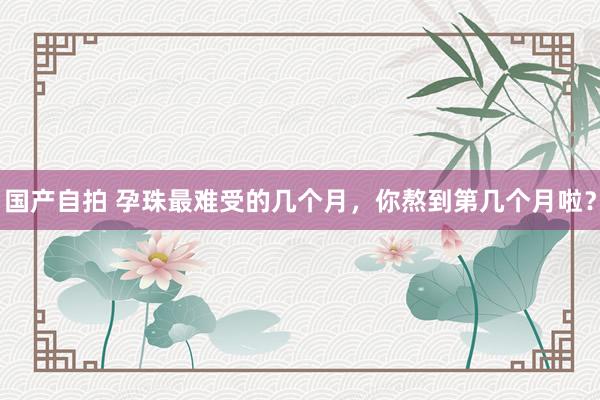 国产自拍 孕珠最难受的几个月,你熬到第几个月啦?