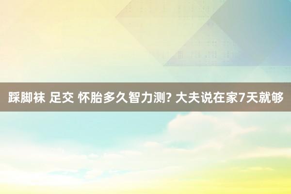 踩脚袜 足交 怀胎多久智力测? 大夫说在家7天就够