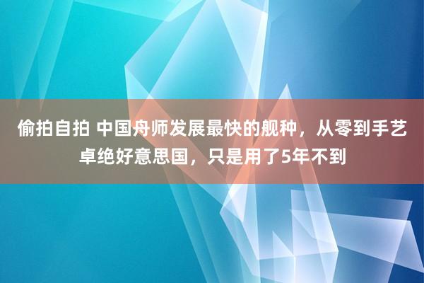 偷拍自拍 中国舟师发展最快的舰种，从零到手艺卓绝好意思国，只是用了5年不到