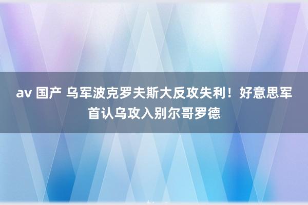 av 国产 乌军波克罗夫斯大反攻失利！好意思军首认乌攻入别尔哥罗德