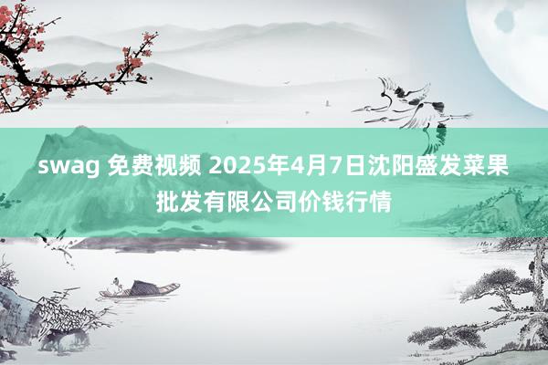 swag 免费视频 2025年4月7日沈阳盛发菜果批发有限公司价钱行情
