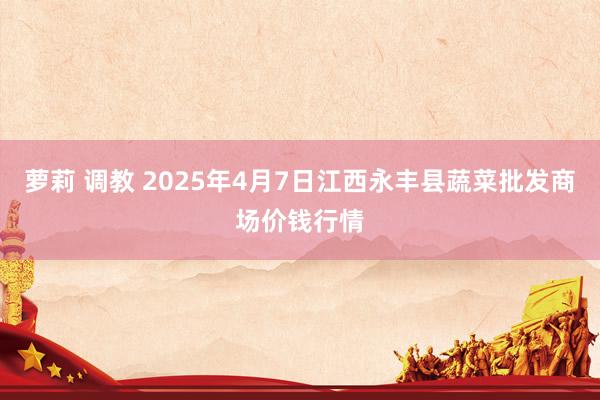 萝莉 调教 2025年4月7日江西永丰县蔬菜批发商场价钱行情