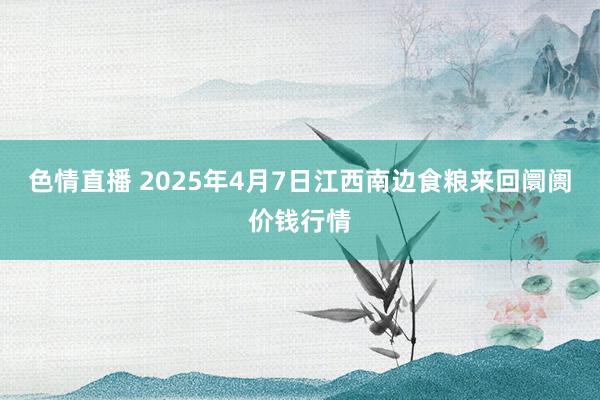 色情直播 2025年4月7日江西南边食粮来回阛阓价钱行情