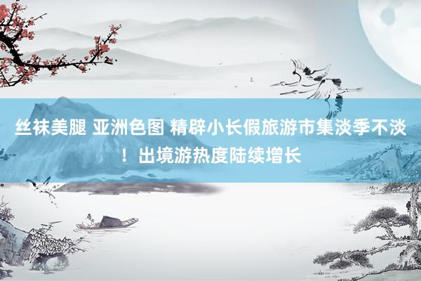 丝袜美腿 亚洲色图 精辟小长假旅游市集淡季不淡！出境游热度陆续增长