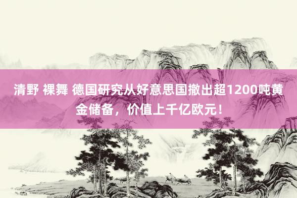 清野 裸舞 德国研究从好意思国撤出超1200吨黄金储备，价值上千亿欧元！