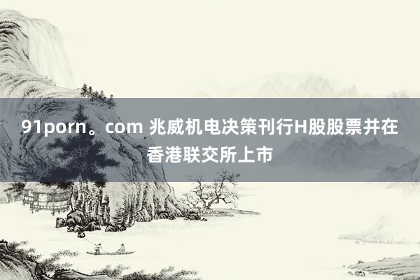 91porn。com 兆威机电决策刊行H股股票并在香港联交所上市
