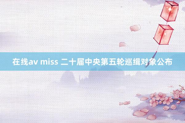 在线av miss 二十届中央第五轮巡缉对象公布