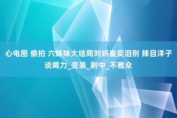心电图 偷拍 六姊妹大结局刘妈崔奕泪别 辣目洋子谈竭力_变装_剧中_不雅众