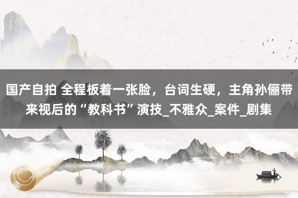 国产自拍 全程板着一张脸，台词生硬，主角孙俪带来视后的“教科书”演技_不雅众_案件_剧集