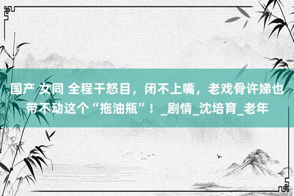国产 女同 全程干怒目，闭不上嘴，老戏骨许娣也带不动这个“拖油瓶”！_剧情_沈培育_老年