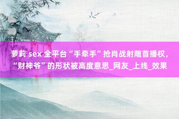 萝莉 sex 全平台“手牵手”抢肖战射雕首播权，“财神爷”的形状被高度意思_网友_上线_效果