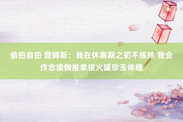 偷拍自拍 詹姆斯：我在休赛期之初不练球 我会作念瑜伽推拿拔火罐珍玉体魄