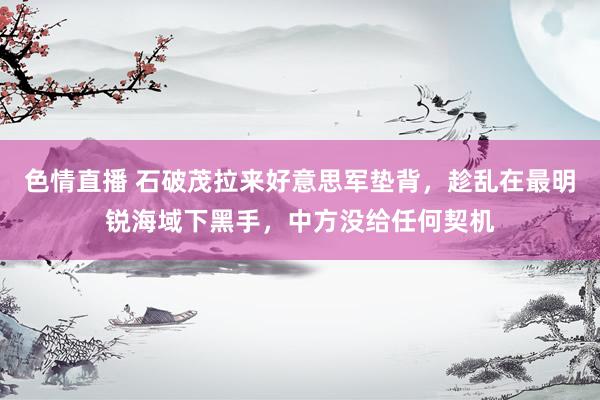 色情直播 石破茂拉来好意思军垫背，趁乱在最明锐海域下黑手，中方没给任何契机
