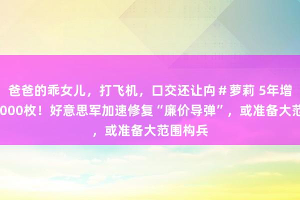 爸爸的乖女儿，打飞机，口交还让禸＃萝莉 5年增多到20000枚！好意思军加速修复“廉价导弹”，或准备大范围构兵