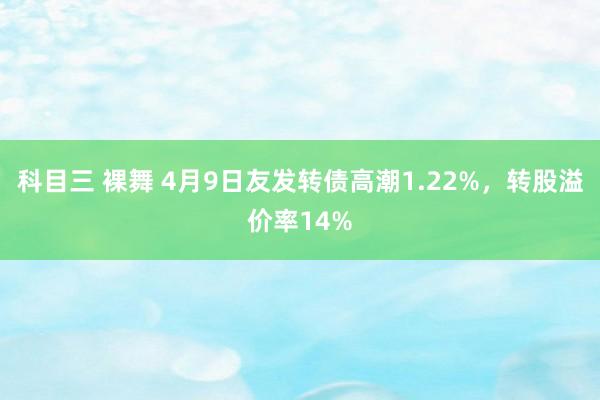 科目三 裸舞 4月9日友发转债高潮1.22%，转股溢价率14%