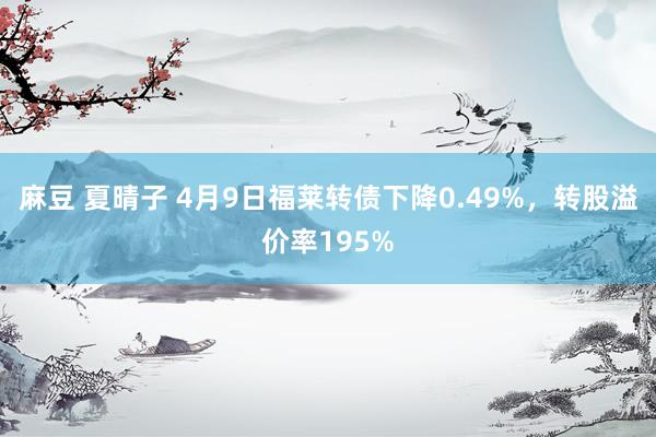 麻豆 夏晴子 4月9日福莱转债下降0.49%，转股溢价率195%