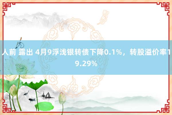 人前 露出 4月9浮浅银转债下降0.1%，转股溢价率19.29%