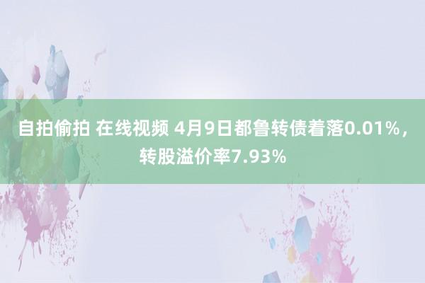 自拍偷拍 在线视频 4月9日都鲁转债着落0.01%，转股溢价率7.93%