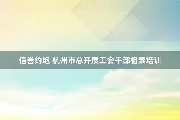 信誉约炮 杭州市总开展工会干部相聚培训