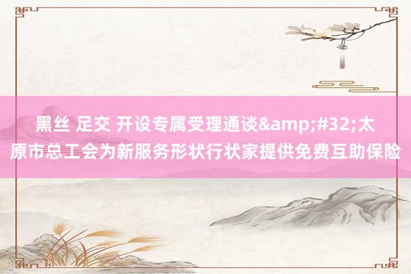 黑丝 足交 开设专属受理通谈&#32;太原市总工会为新服务形状行状家提供免费互助保险
