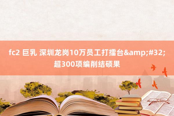fc2 巨乳 深圳龙岗10万员工打擂台&#32;超300项编削结硕果