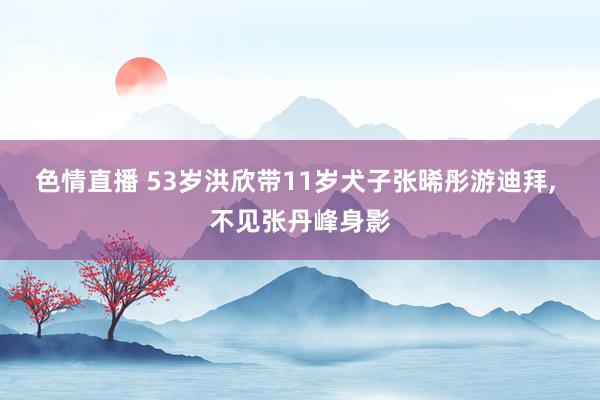 色情直播 53岁洪欣带11岁犬子张晞彤游迪拜， 不见张丹峰身影