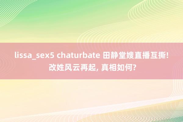 lissa_sex5 chaturbate 田静堂嫂直播互撕! 改姓风云再起， 真相如何?