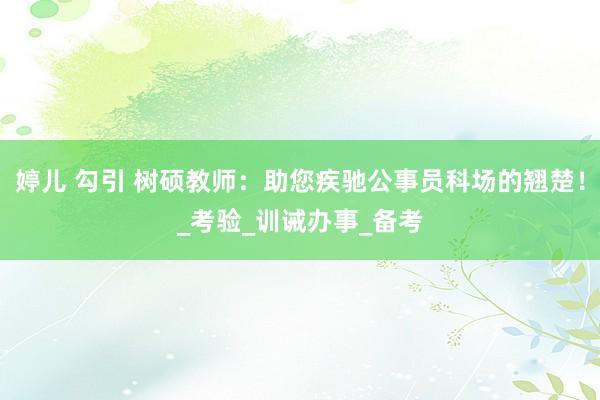 婷儿 勾引 树硕教师：助您疾驰公事员科场的翘楚！_考验_训诫办事_备考