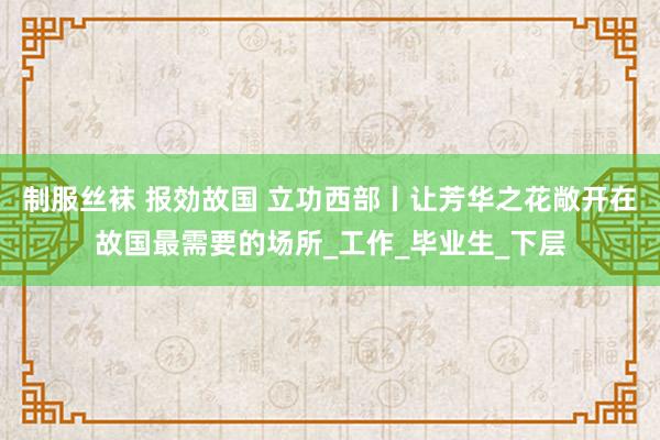 制服丝袜 报効故国 立功西部丨让芳华之花敞开在故国最需要的场所_工作_毕业生_下层