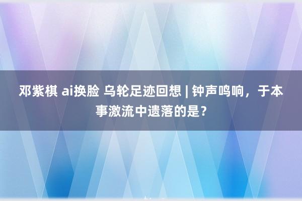 邓紫棋 ai换脸 乌轮足迹回想 | 钟声鸣响，于本事激流中遗落的是？