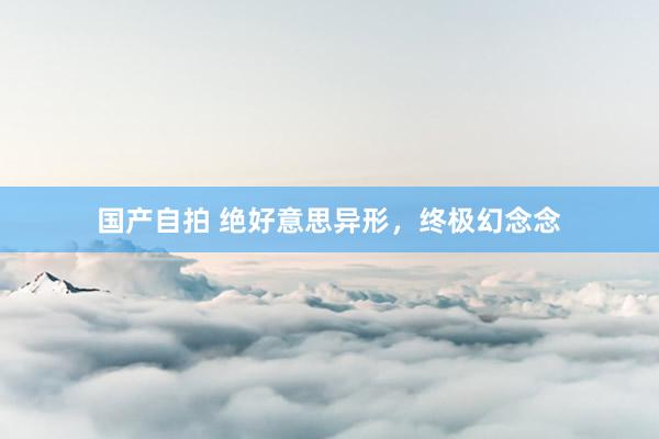 国产自拍 绝好意思异形，终极幻念念