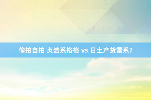 偷拍自拍 贞洁系格格 vs 日土产货雷系？