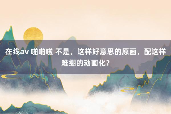 在线av 啪啪啦 不是，这样好意思的原画，配这样难绷的动画化？
