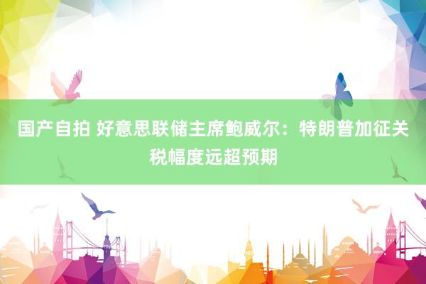 国产自拍 好意思联储主席鲍威尔：特朗普加征关税幅度远超预期