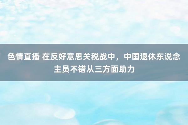 色情直播 在反好意思关税战中，中国退休东说念主员不错从三方面助力