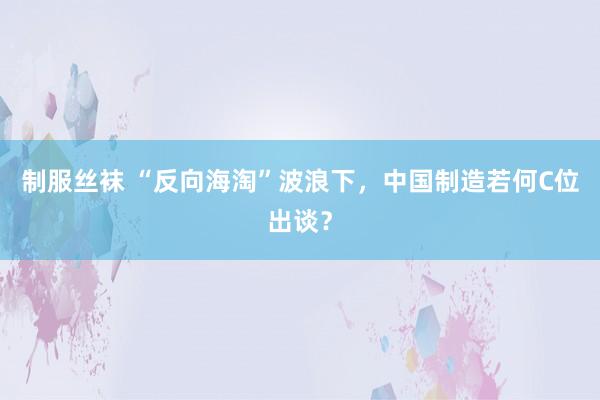 制服丝袜 “反向海淘”波浪下，中国制造若何C位出谈？