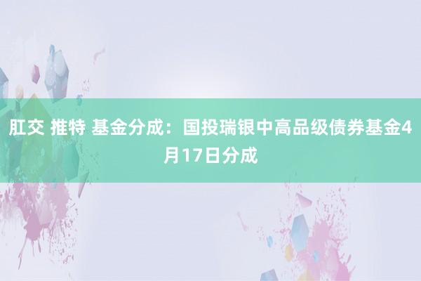 肛交 推特 基金分成：国投瑞银中高品级债券基金4月17日分成