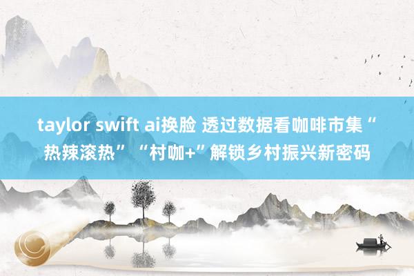 taylor swift ai换脸 透过数据看咖啡市集“热辣滚热” “村咖+”解锁乡村振兴新密码