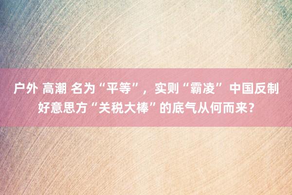 户外 高潮 名为“平等”，实则“霸凌” 中国反制好意思方“关税大棒”的底气从何而来？