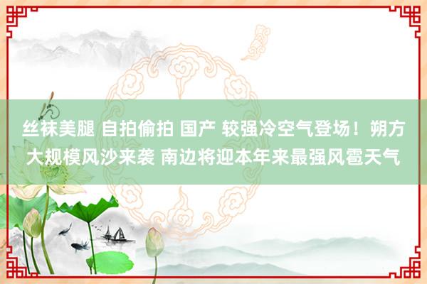 丝袜美腿 自拍偷拍 国产 较强冷空气登场！朔方大规模风沙来袭 南边将迎本年来最强风雹天气