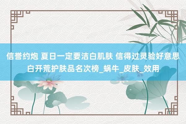 信誉约炮 夏日一定要洁白肌肤 信得过灵验好意思白开荒护肤品名次榜_蜗牛_皮肤_效用