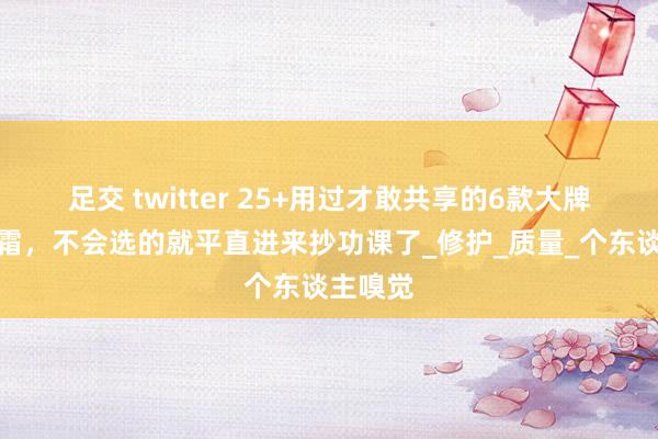 足交 twitter 25+用过才敢共享的6款大牌抗老眼霜，不会选的就平直进来抄功课了_修护_质量_个东谈主嗅觉