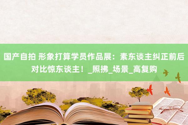 国产自拍 形象打算学员作品展：素东谈主纠正前后对比惊东谈主！_照拂_场景_高复购